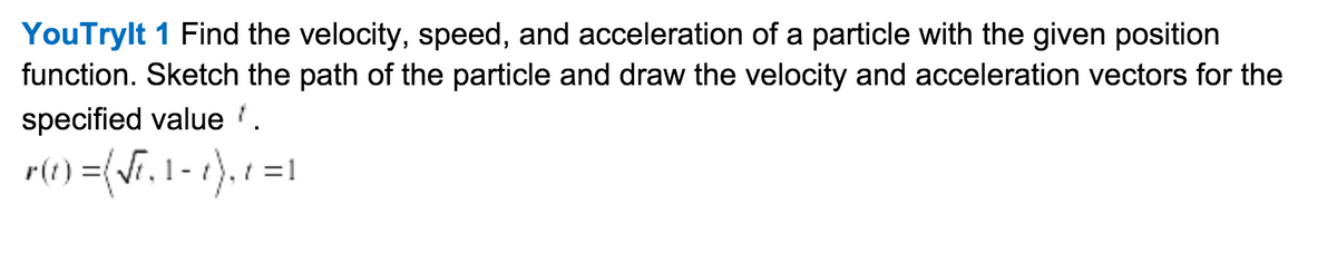 YouTrylt 1 Find the velocity, speed, and acceleration of a particle with the given position
function. Sketch the path of the particle and draw the velocity and acceleration vectors for the
specified value '.
re) =(F. 1 - 1). 1 =1
