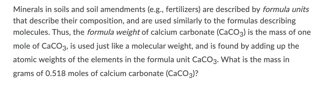 Minerals in soils and soil amendments (e.g., fertilizers) are described by formula units
that describe their composition, and are used similarly to the formulas describing
molecules. Thus, the formula weight of calcium carbonate (CaCO3) is the mass of one
mole of CaCO3, is used just like a molecular weight, and is found by adding up the
atomic weights of the elements in the formula unit CaCO3. What is the mass in
grams of 0.518 moles of calcium carbonate (CaCO3)?
