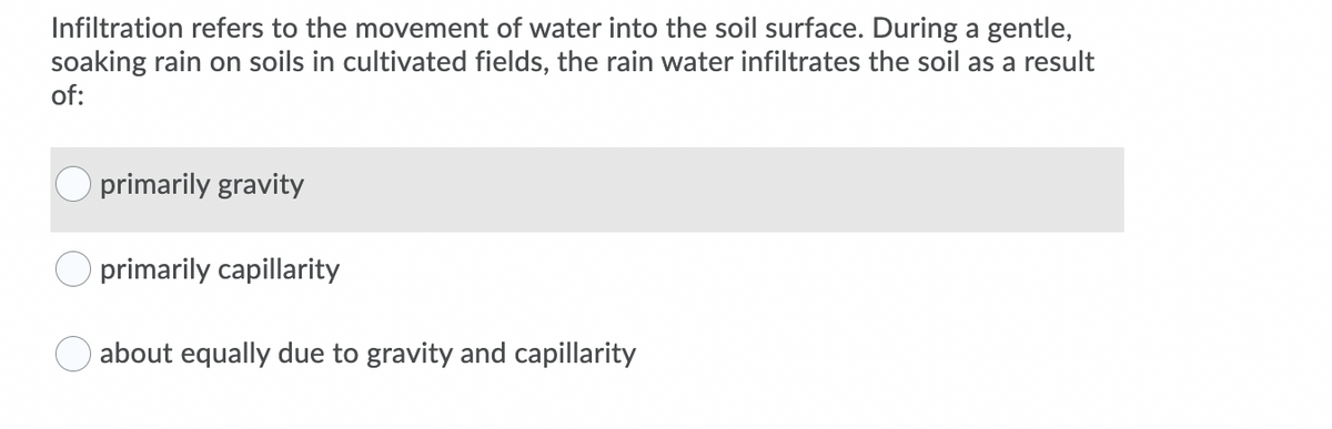 Infiltration refers to the movement of water into the soil surface. During a gentle,
soaking rain on soils in cultivated fields, the rain water infiltrates the soil as a result
of:
primarily gravity
primarily capillarity
about equally due to gravity and capillarity
