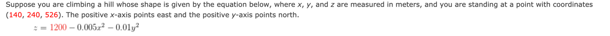 Suppose you are climbing a hill whose shape is given by the equation below, where x, y, and z are measured in meters, and you are standing at a point with coordinates
(140, 240, 526). The positive x-axis points east and the positive y-axis points north.
: = 1200 – 0.0052 – 0.01y?
