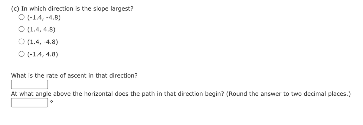 (c) In which direction is the slope largest?
O (-1.4, -4.8)
O (1.4, 4.8)
(1.4, -4.8)
O (-1.4, 4.8)
What is the rate of ascent in that direction?
At what angle above the horizontal does the path in that direction begin? (Round the answer to two decimal places.)
