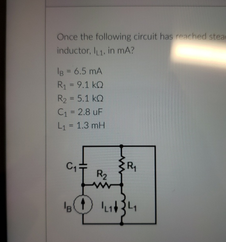Once the following circuit has reached stear
inductor, I 1, in mA?
IB = 6.5 mA
%3D
R1 = 9.1 kQ
R2 = 5.1 kQ
C1 = 2.8 uF
L1 = 1.3 mH
%3D
%3D
%3D
C1
R
R2
