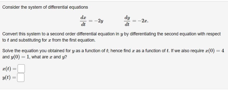 Consider the system of differential equations
dx
dt
x(t)
y(t)
-2y
Convert this system to a second order differential equation in y by differentiating the second equation with respect
to t and substituting for a from the first equation.
=
dy
dt
Solve the equation you obtained for y as a function of t; hence find x as a function of t. If we also require x(0) = 4
and y(0) = 1, what are x and y?
=
-2x.