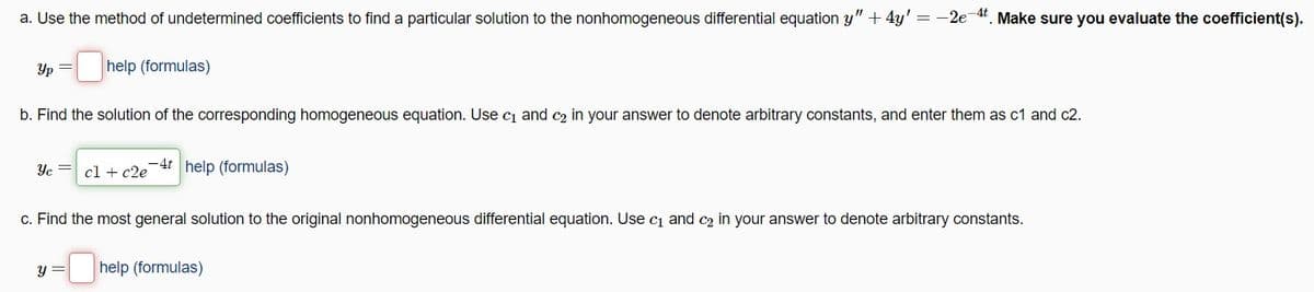 a. Use the method of undetermined coefficients to find a particular solution to the nonhomogeneous differential equation y" + 4y' = -2e-4t. Make sure you evaluate the coefficient(s).
yp =
help (formulas)
b. Find the solution of the corresponding homogeneous equation. Use c₁ and c₂ in your answer to denote arbitrary constants, and enter them as c1 and c2.
Yc = cl + c2e
-4t help (formulas)
c. Find the most general solution to the original nonhomogeneous differential equation. Use c₁ and c₂ in your answer to denote arbitrary constants.
-help (formulas)
y =