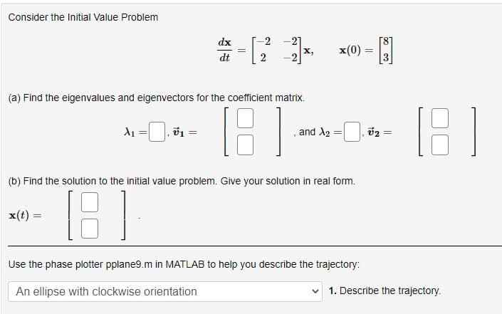 Consider the Initial Value Problem
X₁
x(t) =
dx
dt
v₁ =
=
||
-2
NN
-21
(a) Find the eigenvalues and eigenvectors for the coefficient matrix.
[8]
-2
X,
x(0)
and A2 =
(b) Find the solution to the initial value problem. Give your solution in real form.
(8)
Use the phase plotter pplane9.m in MATLAB to help you describe the trajectory:
An ellipse with clockwise orientation
-B
v₂
=
1. Describe the trajectory.