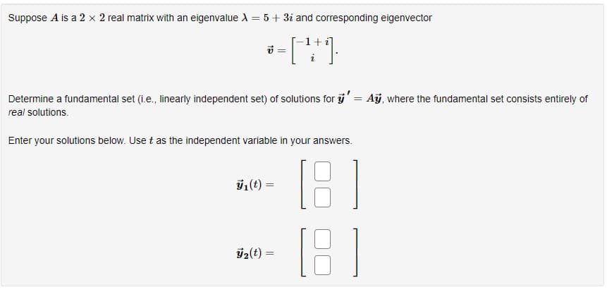 Suppose A is a 2 x 2 real matrix with an eigenvalue X = 5 + 3i and corresponding eigenvector
*- [ 49.
=
Determine a fundamental set (i.e., linearly independent set) of solutions for y'= Ay, where the fundamental set consists entirely of
real solutions.
Enter your solutions below. Use t as the independent variable in your answers.
18
[8]
ÿ₁ (t) =
₂(t) =