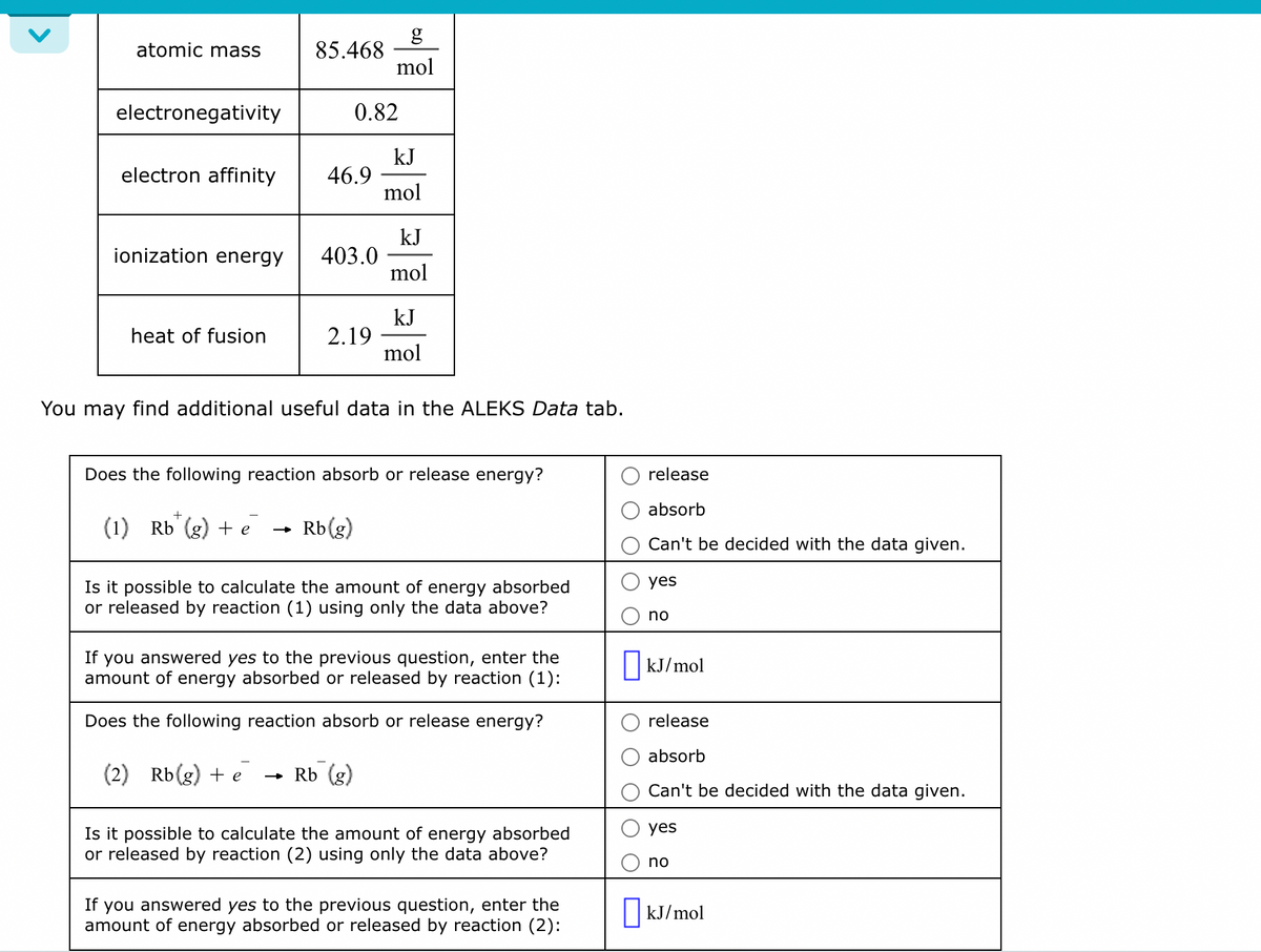 <
atomic mass
electronegativity
ionization energy
electron affinity 46.9
heat of fusion
85.468
+
(1) Rb
+ e
0.82
403.0
2.19
mol
Rb(g)
kJ
mol
You may find additional useful data in the ALEKS Data tab.
kJ
mol
Does the following reaction absorb or release energy?
kJ
mol
Is it possible to calculate the amount of energy absorbed
or released by reaction (1) using only the data above?
If you answered yes to the previous question, enter the
amount of energy absorbed or released by reaction (1):
Does the following reaction absorb or release energy?
(2) Rb(g) + e → Rb (g)
Is it possible to calculate the amount of energy absorbed
or released by reaction (2) using only the data above?
If you answered yes to the previou estion, enter the
amount of energy absorbed or released by reaction (2):
release
absorb
Can't be decided with the data given.
yes
n
kJ/mol
release
absorb
Can't be decided with the data given.
yes
no
kJ/mol