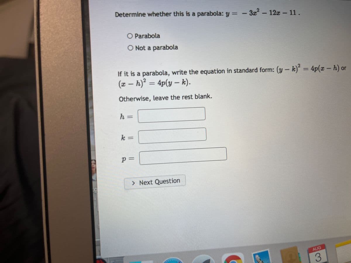 Determine whether this is a parabola: y=-3x² - 12z - 11.
O Parabola
O Not a parabola
If it is a parabola, write the equation in standard form: (y-k)2 = 4p(zh) or
(x - h)² = 4p(y - k).
T
Otherwise, leave the rest blank.
h =
=
k =
P =
> Next Question
3