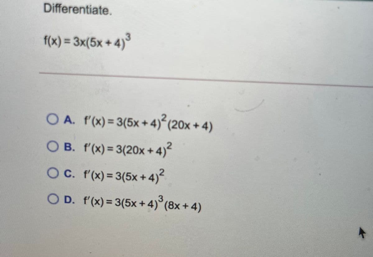 Differentiate.
f(x) = 3x(5x+ 4)'
*4)3
%3D
O A. f'(x) = 3(5x + 4) (20x + 4)
O B. f'(x) = 3(20x +4)
OC. f'(x)= 3(5x + 4)
%3D
O D. f'(x) = 3(5x + 4)°(8x + 4)
