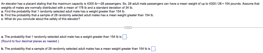 An elevator has a placard stating that the maximum capacity is 4300 lb-28 passengers. So, 28 adult male passengers can have a mean weight of up to 4300/28 = 154 pounds. Assume that
weights of males are normally distributed with a mean of 178 lb and a standard deviation of 34 Ib.
a. Find the probability that 1 randomly selected adult male has a weight greater than 154 Ib.
b. Find the probability that a sample of 28 randomly selected adult males has a mean weight greater than 154 Ib.
c. What do you conclude about the safety of this elevator?
weight greater than 154 Ib is
a. The probability that 1 randomly selected adult male has
(Round to four decimal places as needed.)
b. The probability that a sample of 28 randomly selected adult males has a mean weight greater than 154 Ib is

