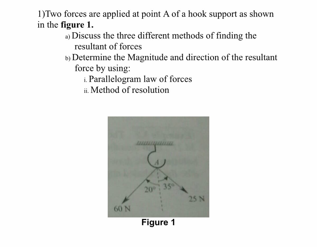 1)Two forces are applied at point A of a hook support as shown
in the figure 1.
a) Discuss the three different methods of finding the
resultant of forces
b) Determine the Magnitude and direction of the resultant
force by using:
i. Parallelogram law of forces
ii. Method of resolution
60 N
Fot
20°
35⁰
Figure 1
25 N
