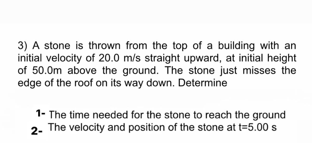 3) A stone is thrown from the top of a building with an
initial velocity of 20.0 m/s straight upward, at initial height
of 50.0m above the ground. The stone just misses the
edge of the roof on its way down. Determine
1- The time needed for the stone to reach the ground
2-
The velocity and position of the stone at t=5.00 s