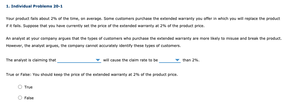 1. Individual Problems 20-1
Your product fails about 2% of the time, on average. Some customers purchase the extended warranty you offer in which you will replace the product
if it fails. Suppose that you have currently set the price of the extended warranty at 2% of the product price.
An analyst at your company argues that the types of customers who purchase the extended warranty are more likely to misuse and break the product.
However, the analyst argues, the company cannot accurately identify these types of customers.
The analyst is claiming that
will cause the claim rate to be
v than 2%.
True or False: You should keep the price of the extended warranty at 2% of the product price.
O True
O False
