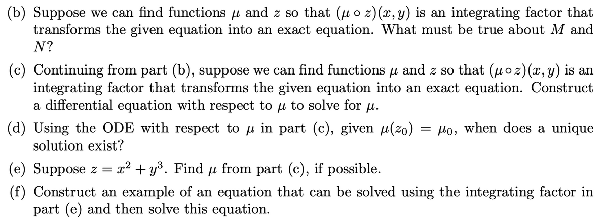 (b) Suppose we can find functions u and z so that (u o z)(x,y) is an integrating factor that
transforms the given equation into an exact equation. What must be true about M and
N?
(c) Continuing from part (b), suppose we can find functions µ and z so that (µoz)(x, y) is an
integrating factor that transforms the given equation into an exact equation. Construct
a differential equation with respect to u to solve for µu.
(d) Using the ODE with respect to u in part (c), given µ(zo)
Ho, when does a unique
solution exist?
(e) Suppose z =
x2 + y³. Find µ from part (c), if possible.
(f) Construct an example of an equation that can be solved using the integrating factor in
part (e) and then solve this equation.
