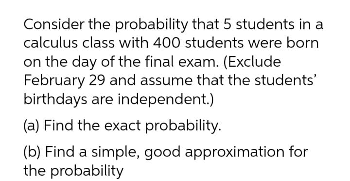 Consider the probability that 5 students in a
calculus class with 400 students were born
on the day of the final exam. (Exclude
February 29 and assume that the students'
birthdays are independent.)
(a) Find the exact probability.
(b) Find a simple, good approximation for
the probability
