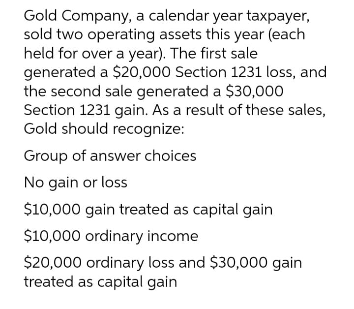 Gold Company, a calendar year taxpayer,
sold two operating assets this year (each
held for over a year). The first sale
generated a $20,000 Section 1231 loss, and
the second sale generated a $30,000
Section 1231 gain. As a result of these sales,
Gold should recognize:
Group of answer choices
No gain or loss
$10,000 gain treated as capital gain
$10,000 ordinary income
$20,000 ordinary loss and $30,000 gain
treated as capital gain
