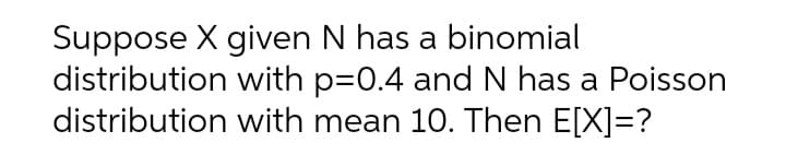 Suppose X given N has a binomial
distribution with p=0.4 and N has a Poisson
distribution with mean 10. Then E[X]=?
