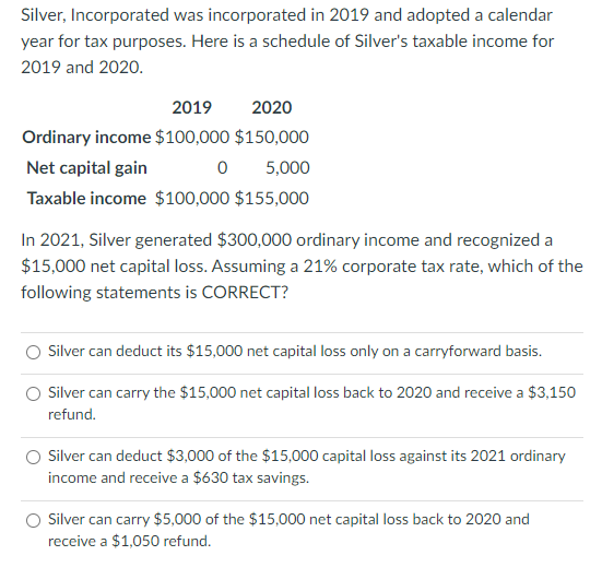 Silver, Incorporated was incorporated in 2019 and adopted a calendar
year for tax purposes. Here is a schedule of Silver's taxable income for
2019 and 2020.
2019
2020
Ordinary income $100,000 $150,000
Net capital gain
0 5,000
Taxable income $100,000 $155,000
In 2021, Silver generated $300,000 ordinary income and recognized a
$15,000 net capital loss. Assuming a 21% corporate tax rate, which of the
following statements is CORRECT?
Silver can deduct its $15,000 net capital loss only on a carryforward basis.
Silver can carry the $15,000 net capital loss back to 2020 and receive a $3,150
refund.
Silver can deduct $3,000 of the $15,000 capital loss against its 2021 ordinary
income and receive a $630 tax savings.
Silver can carry $5,000 of the $15,000 net capital loss back to 2020 and
receive a $1,050 refund.
