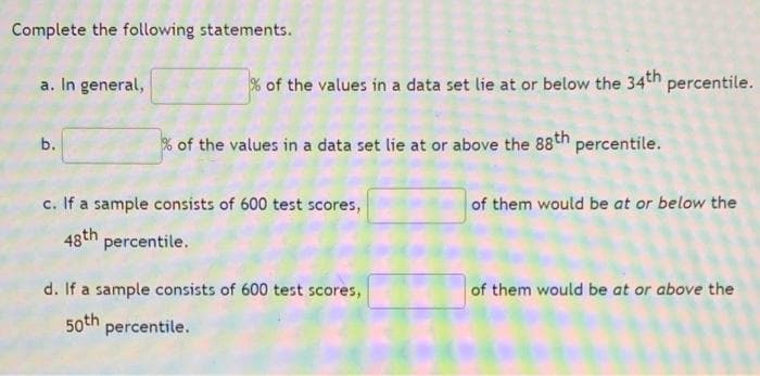 Complete the following statements.
a. In general,
% of the values in a data set lie at or below the 34th percentile.
% of the values in a data set lie at or above the 88th percentile.
c. If a sample consists of 600 test scores,
of them would be at or below the
48th
percentile.
d. If a sample consists of 600 test scores,
of them would be at or above the
50th percentile.
b.
