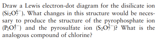 Draw a Lewis electron-dot diagram for the disilicate ion
(Si2O9 ). What changes in this structure would be neces-
sary to produce the structure of the pyrophosphate ion
(P2O¯) and the pyrosulfate ion (S2O?¯)? What is the
analogous compound of chlorine?

