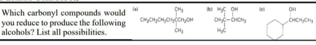 (a)
Which carbonyl compounds would
you reduce to produce the following
CH3
CH3CH,CH3CH;ĊCH;OH
CH3
(b) HyC OH
(e)
CHIC- CHCH3
„CHCH;CHg
alcohols? List all possibilities.
