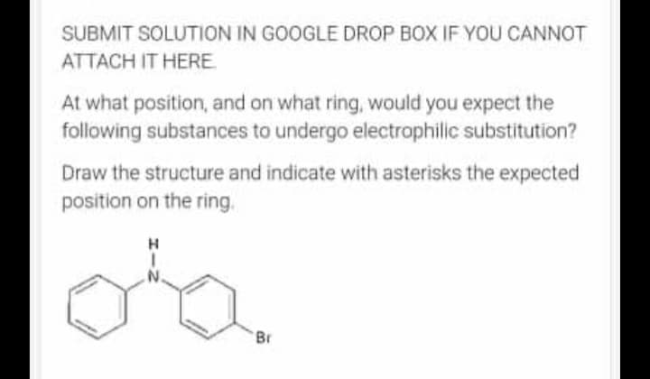 SUBMIT SOLUTION IN GOOGLE DROP BOX IF YOU CANNOT
ATTACH IT HERE
At what position, and on what ring, would you expect the
following substances to undergo electrophilic substitution?
Draw the structure and indicate with asterisks the expected
position on the ring.
d'a
IN
Br