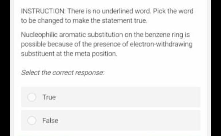 INSTRUCTION:
There is no underlined word. Pick the word
to be changed to make the statement true.
Nucleophilic aromatic substitution on the benzene ring is
possible because of the presence of electron-withdrawing
substituent at the meta position.
Select the correct response:
True
False