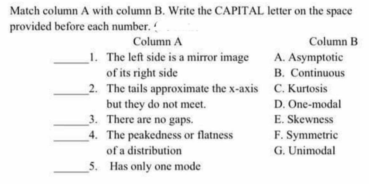 Match column A with column B. Write the CAPITAL letter on the space
provided before each number. (
Column A
Column B
1. The left side is a mirror image
A. Asymptotic
of its right side
B. Continuous
2. The tails approximate the x-axis C. Kurtosis
but they do not meet.
D. One-modal
3.
There are no gaps.
E. Skewness
F. Symmetric
4. The peakedness or flatness
of a distribution
G. Unimodal
5. Has only one mode
1111