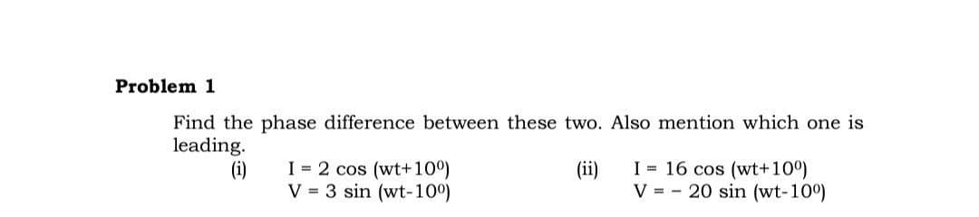 Problem 1
Find the phase difference between these two. Also mention which one is
leading.
I = 16 cos (wt+100)
I = 2 cos (wt+100)
V = 3 sin (wt-100)
(i)
(ii)
V = - 20 sin (wt-100)
