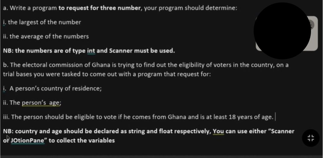 a. Write a program to request for three number, your program should determine:
i. the largest of the number
ii. the average of the numbers
NB: the numbers are of type int and Scanner must be used.
b. The electoral commission of Ghana is trying to find out the eligibility of voters in the country, on a
trial bases you were tasked to come out with a program that request for:
i. A person's country of residence;
ii. The person's age;
iii. The person should be eligible to vote if he comes from Ghana and is at least 18 years of age. |
NB: country and age should be declared as string and float respectively, You can use either "Scanner
or JotionPane" to collect the variables