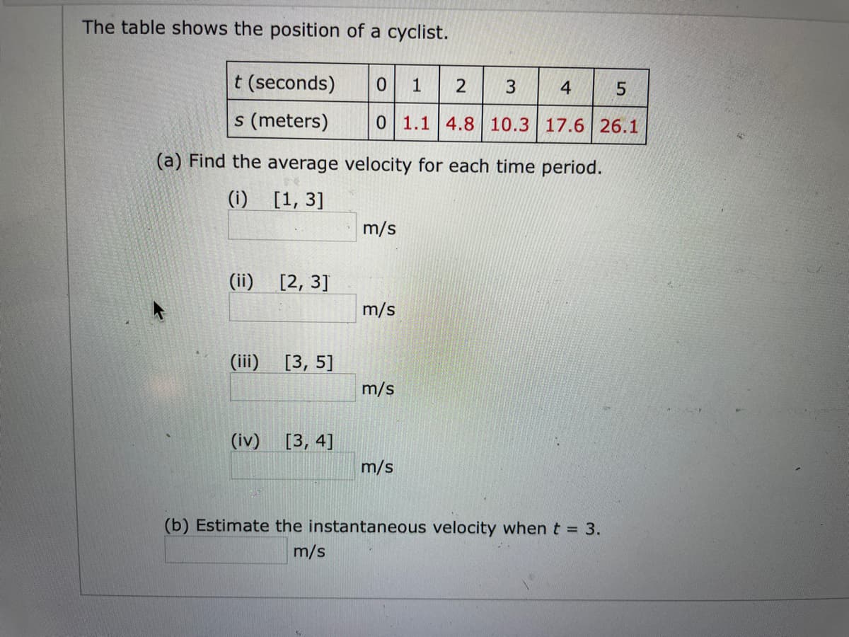 The table shows the position of a cyclist.
t (seconds)
1
s (meters)
0 1.1 4.8 10.3 17.6 26.1
(a) Find the average velocity for each time period.
(i) [1, 3]
m/s
(ii)
[2, 3]
m/s
(iii) [3, 5]
m/s
(iv) [3, 4]
m/s
(b) Estimate the instantaneous velocity when t = 3.
m/s
3.
2.
