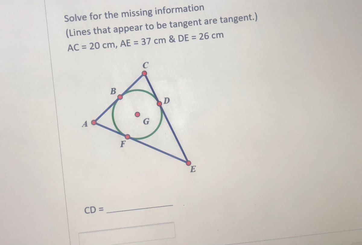 Solve for the missing information
(Lines that appear to be tangent are tangent.)
%3D
AC = 20 cm, AE = 37 cm & DE = 26 cm
C
B
G.
F
CD =
