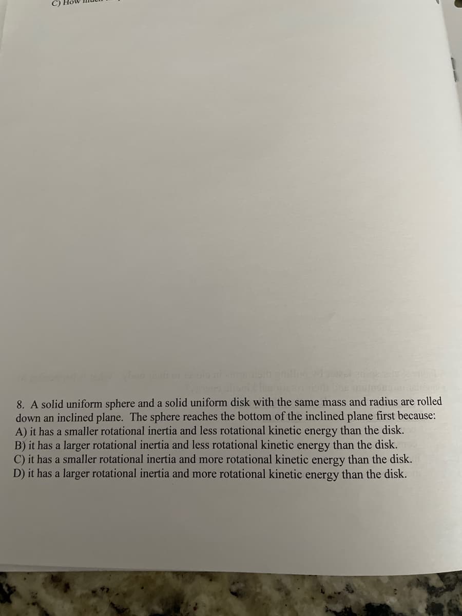 8. A solid uniform sphere and a solid uniform disk with the same mass and radius are rolled
down an inclined plane. The sphere reaches the bottom of the inclined plane first because:
A) it has a smaller rotational inertia and less rotational kinetic energy than the disk.
B) it has a larger rotational inertia and less rotational kinetic energy than the disk.
C) it has a smaller rotational inertia and more rotational kinetic energy than the disk.
D) it has a larger rotational inertia and more rotational kinetic energy than the disk.
