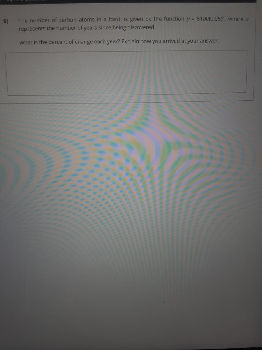 9)
The number of carbon atoms in a fossil is given by the function y = 5100(0.95)*, where x
represents the number of years since being discovered.
What is the percent of change each year? Explain how you arrived at your answer.
