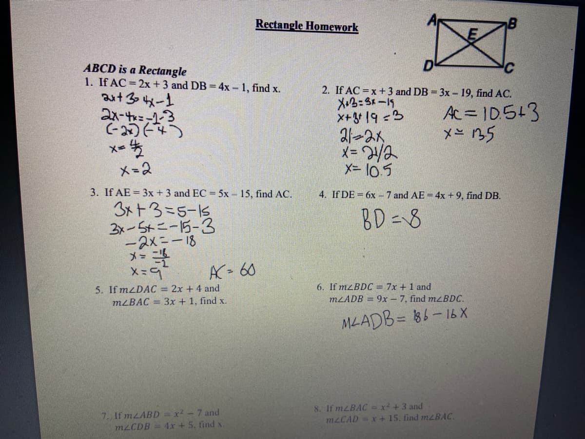 Rectangle Homework
D
ABCD is a Rectangle
1. If AC = 2x +3 and DB = 4x - 1, find x.
aut 30 4x-1
21-t=-13
(-2)64)
2. If AC x+3 and DB 3x- 19, find AC.
X3=3x-19
X+3+ 19 =3
21-2K
メ=ya
X= l0 5
Ac= ID.5+3
x= B5
メ=2
3. If AE = 3x +3 and EC= 5x 15, find AC.
4. If DE = 6x - 7 and AE = 4x +9, find DB.
3x+3=5-15
2-S4ニー5-3
-2メニー18
メー
BD=8
AC- 60
6. If mzBDC = 7x + 1 and
MLADB = 9x- 7, find mLBDC.
5. If mzDAC = 2x + 4 and
M²BAC = 3x + 1, find x.
MLADB= 86-16 X
7. If mzABD = x-7 and
M2CDB= 4x + 5. find x.
8. If MZBAC = x² + 3 and
mLCAD=x+ 15, find mzBAC.

