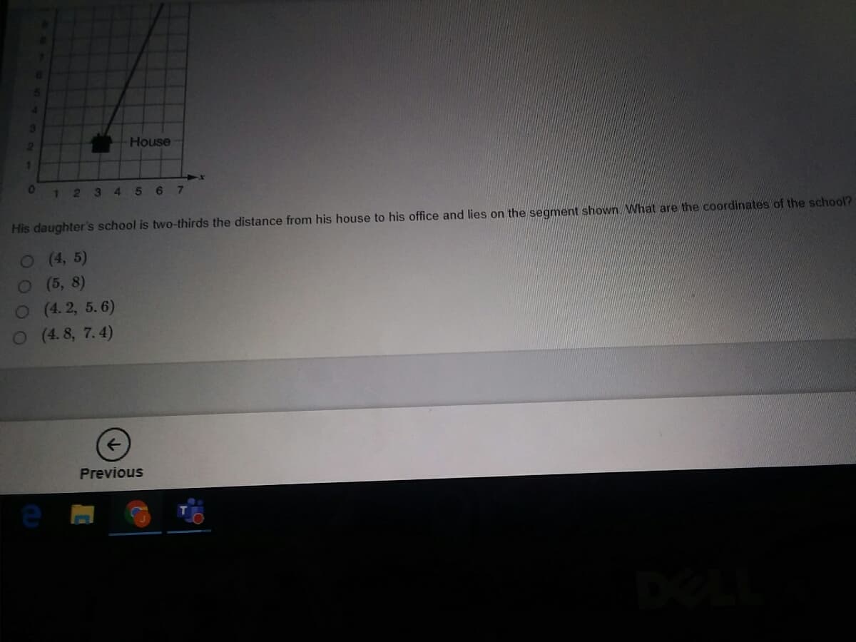 House
1234 5 6 7
His daughter's school is two-thirds the distance from his house to his office and lies on the segment shown What are the coordinates of the school?
O(4, 5)
O(5, 8)
O (4. 2, 5.6)
O (4. 8, 7.4)
Previous
