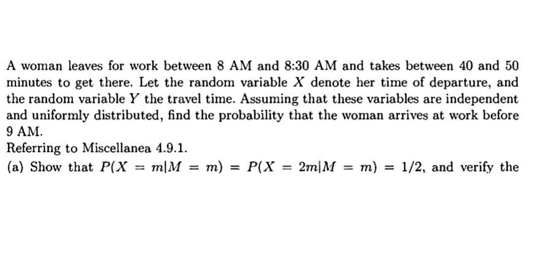 A woman leaves for work between 8 AM and 8:30 AM and takes between 40 and 50
minutes to get there. Let the random variable X denote her time of departure, and
the random variable Y the travel time. Assuming that these variables are independent
and uniformly distributed, find the probability that the woman arrives at work before
9 AM.
Referring to Miscellanea 4.9.1.
(a) Show that P(X m|M =
m) = P(X
=
2m|M = m)
=
1/2, and verify the