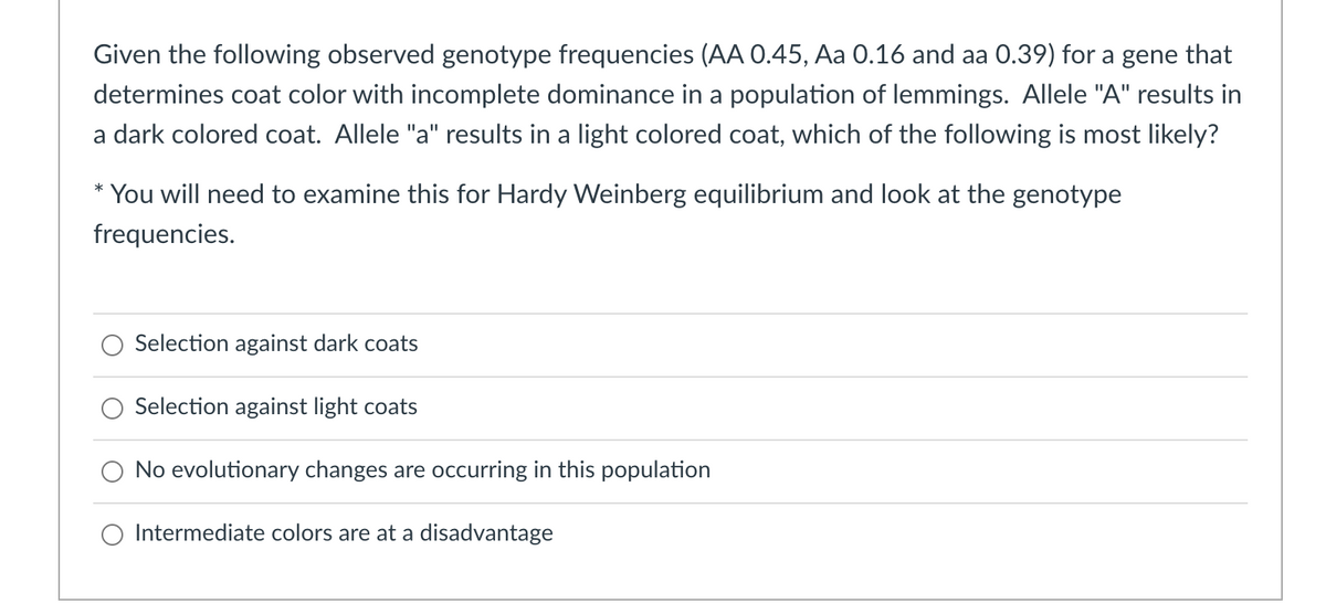 Given the following observed genotype frequencies (AA 0.45, Aa 0.16 and aa 0.39) for a gene that
determines coat color with incomplete dominance in a population of lemmings. Allele "A" results in
a dark colored coat. Allele "a" results in a light colored coat, which of the following is most likely?
You will need to examine this for Hardy Weinberg equilibrium and look at the genotype
frequencies.
Selection against dark coats
Selection against light coats
No evolutionary changes are occurring in this population
O Intermediate colors are at a disadvantage
