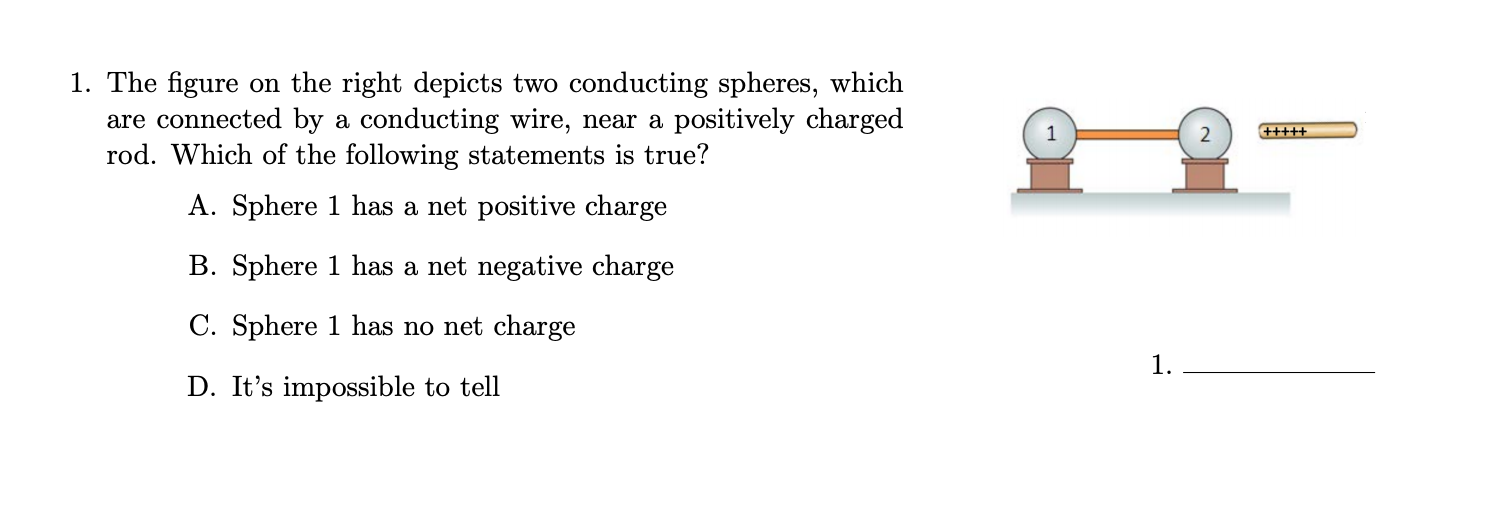 The figure on the right depicts two conducting spheres, which
are connected by a conducting wire, near a positively charged
rod. Which of the following statements is true?
+++++
A. Sphere 1 has a net positive charge
B. Sphere 1 has a net negative charge
C. Sphere 1 has no net charge
1.
D. It's impossible to tell
