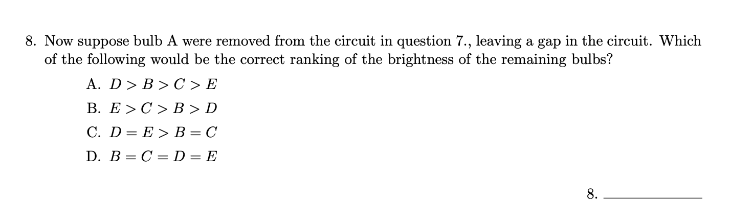 8. Now suppose bulb A were removed from the circuit in question 7., leaving a gap in the circuit. Which
of the following would be the correct ranking of the brightness of the remaining bulbs?
A. D> B > C > E
В. E > С> В >D
С. D 3D E> В — С
D. B= C = D= E
