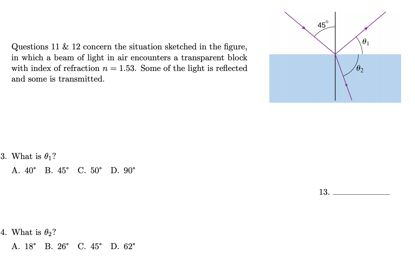45°
Questions 11 & 12 concern the situation sketched in the figure,
in which a beam of light in air encounters a transparent block
with index of refraction n = 1.53. Some of the light is reflected
02
and some is transmitted.
B. What is 01?
Α. 40ο
B. 45° C. 50° D. 90°
13.
1. What is 02?
A. 18°
В. 26° С. 45°
D. 62°
