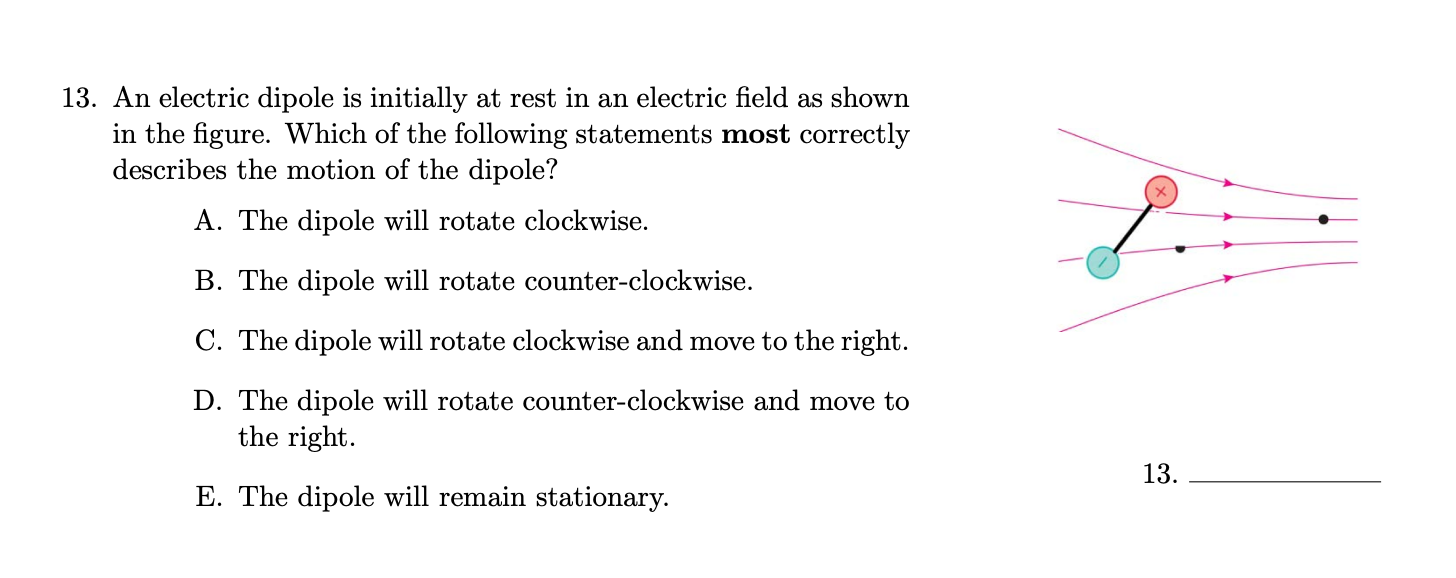 13. An electric dipole is initially at rest in an electric field as shown
in the figure. Which of the following statements most correctly
describes the motion of the dipole?
A. The dipole will rotate clockwise.
B. The dipole will rotate counter-clockwise.
C. The dipole will rotate clockwise and move to the right.
D. The dipole will rotate counter-clockwise and move to
the right.
13.
E. The dipole will remain stationary.
