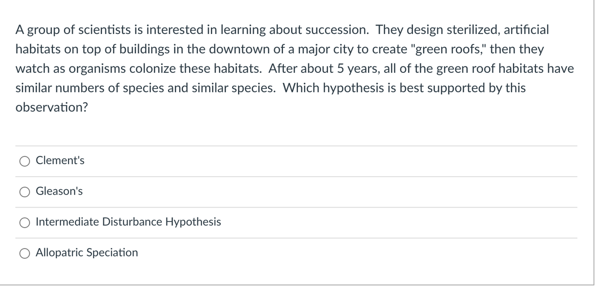 A group of scientists is interested in learning about succession. They design sterilized, artificial
habitats on top of buildings in the downtown of a major city to create "green roofs," then they
watch as organisms colonize these habitats. After about 5 years, all of the green roof habitats have
similar numbers of species and similar species. Which hypothesis is best supported by this
observation?
Clement's
Gleason's
O Intermediate Disturbance Hypothesis
O Allopatric Speciation
