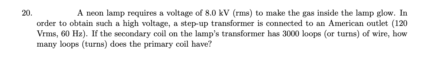 A neon lamp requires a voltage of 8.0 kV (rms) to make the gas inside the lamp glow. In
order to obtain such a high voltage, a step-up transformer is connected to an American outlet (120
Vrms, 60 Hz). If the secondary coil on the lamp's transformer has 3000 loops (or turns) of wire, how
many loops (turns) does the primary coil have?
