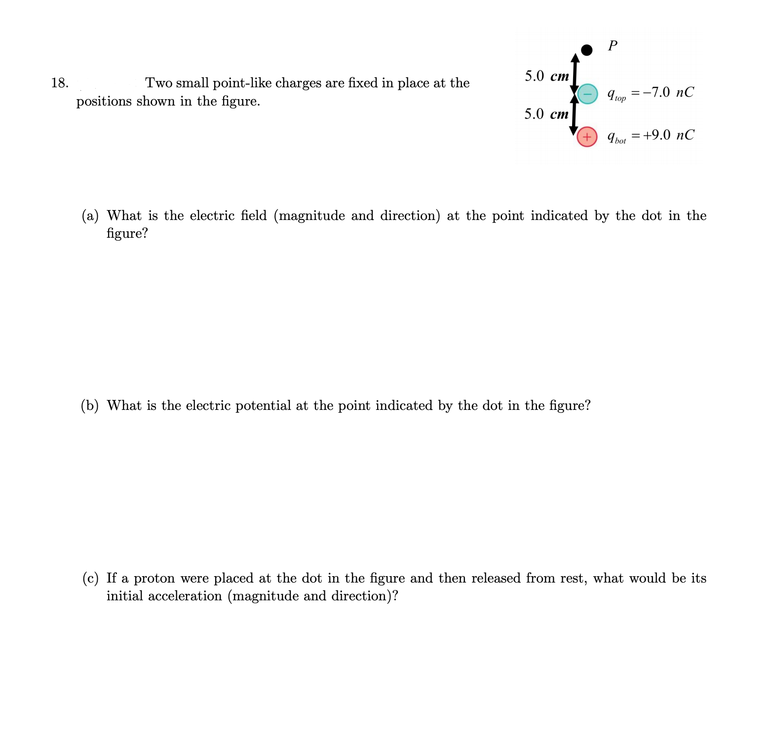 5.0 ст
18.
Two small point-like charges are fixed in place at the
9 op
=-7.0 nC
positions shown in the figure.
5.0 ст
Ibor = +9.0 nC
(a) What is the electric field (magnitude and direction) at the point indicated by the dot in the
figure?
(b) What is the electric potential at the point indicated by the dot in the figure?
(c) If a proton were placed at the dot in the figure and then released from rest, what would be its
initial acceleration (magnitude and direction)?
