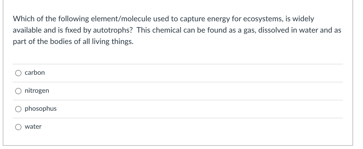Which of the following element/molecule used to capture energy for ecosystems, is widely
available and is fixed by autotrophs? This chemical can be found as a gas, dissolved in water and as
part of the bodies of all living things.
O carbon
nitrogen
phosophus
water
