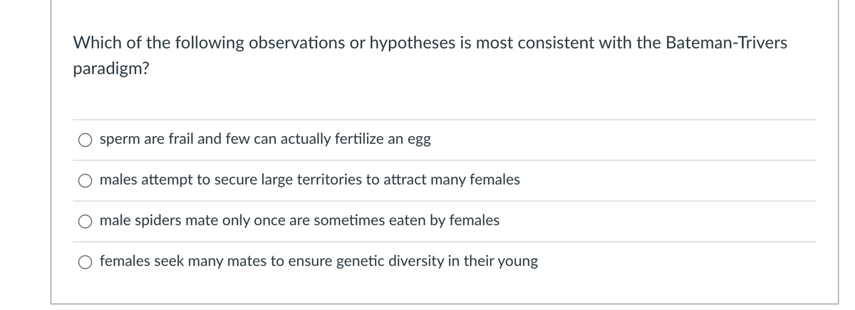 Which of the following observations or hypotheses is most consistent with the Bateman-Trivers
paradigm?
sperm are frail and few can actually fertilize an egg
males attempt to secure large territories to attract
many
females
male spiders mate only once are sometimes eaten by females
O females seek many mates to ensure genetic diversity in their young
