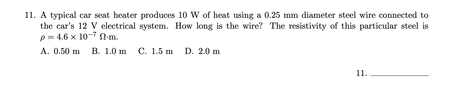 11. A typical car seat heater produces 10 W of heat using a 0.25 mm diameter steel wire connected to
the car's 12 V electrical system. How long is the wire? The resistivity of this particular steel is
p = 4.6 × 10¬7 N.m.
А. 0.50 m
В. 1.0 m
С. 1.5 m
D. 2.0 m
