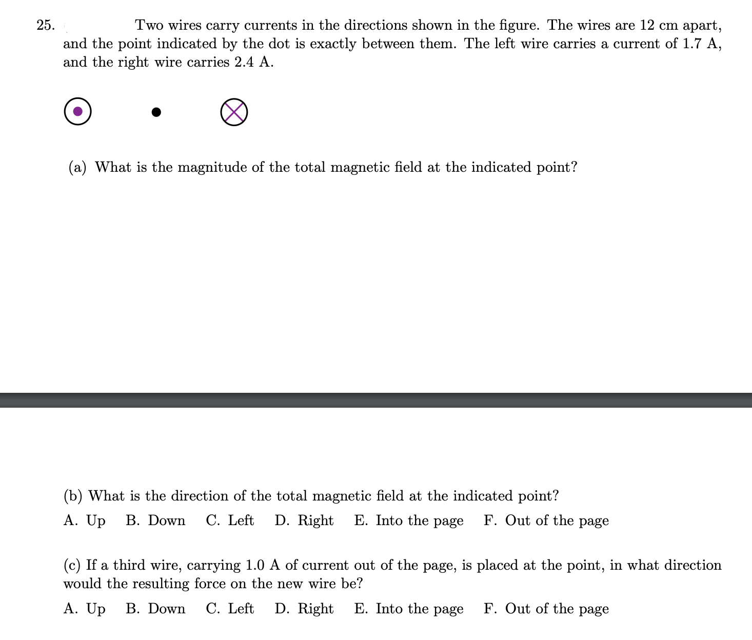 Two wires carry currents in the directions shown in the figure. The wires are 12 cm apart,
and the point indicated by the dot is exactly between them. The left wire carries a current of 1.7 A,
and the right wire carries 2.4 A.
