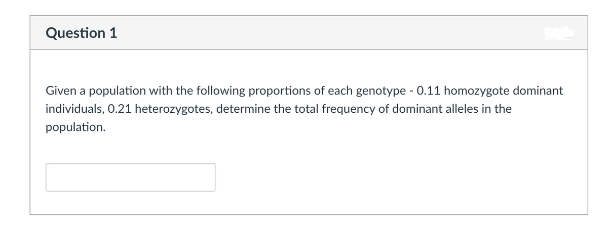 Question 1
Given a population with the following proportions of each genotype - 0.11 homozygote dominant
individuals, 0.21 heterozygotes, determine the total frequency of dominant alleles in the
population.

